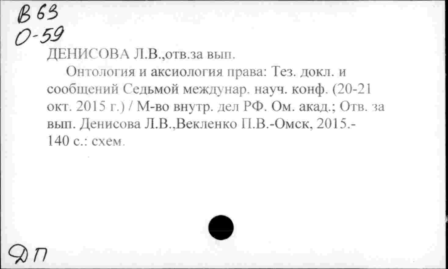 ﻿0-53
ДЕНИСОВА Л.В.,отв.за вып.
Онтология и аксиология права: Тез. докл. и сообщений Седьмой междунар. науч. конф. (20-21 окт. 2015 г.) / М-во внутр, дел РФ. Ом. акад.; Отв. за вып. Денисова Л.В.,Векленко И.В.-Омск, 2015,-140 с.: схем.
9 п